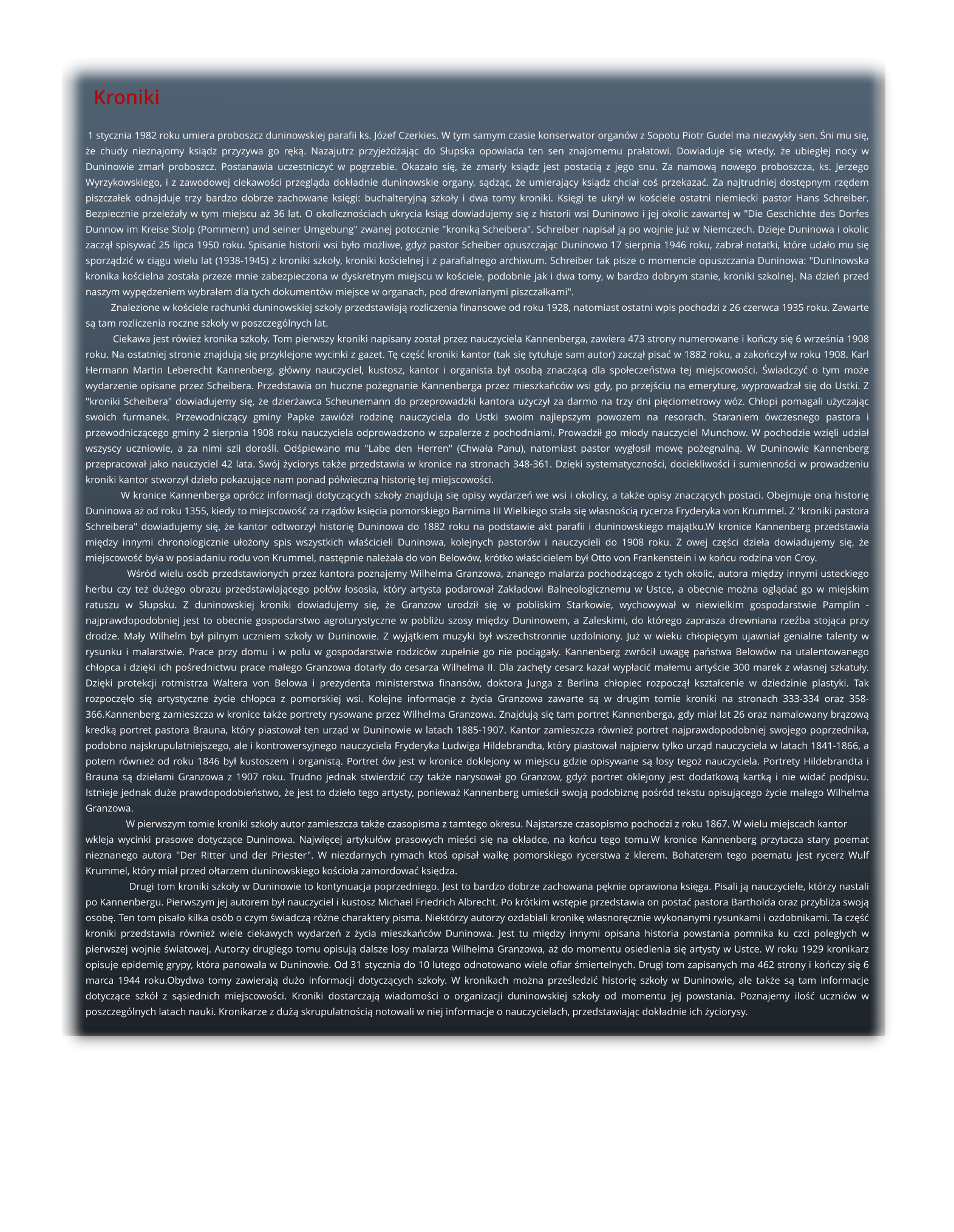 1 stycznia 1982 roku umiera proboszcz duninowskiej parafii ks. Jzef Czerkies. W tym samym czasie konserwator organw z Sopotu Piotr Gudel ma niezwyky sen. ni mu si, e chudy nieznajomy ksidz przyzywa go rk. Nazajutrz przyjedajc do Supska opowiada ten sen znajomemu praatowi. Dowiaduje si wtedy, e ubiegej nocy w Duninowie zmar proboszcz. Postanawia uczestniczy w pogrzebie. Okazao si, e zmary ksidz jest postaci z jego snu. Za namow nowego proboszcza, ks. Jerzego Wyrzykowskiego, i z zawodowej ciekawoci przeglda dokadnie duninowskie organy, sdzc, e umierajcy ksidz chcia co przekaza. Za najtrudniej dostpnym rzdem piszczaek odnajduje trzy bardzo dobrze zachowane ksigi: buchalteryjn szkoy i dwa tomy kroniki. Ksigi te ukry w kociele ostatni niemiecki pastor Hans Schreiber. Bezpiecznie przeleay w tym miejscu a 36 lat. O okolicznociach ukrycia ksig dowiadujemy si z historii wsi Duninowo i jej okolic zawartej w "Die Geschichte des Dorfes Dunnow im Kreise Stolp (Pommern) und seiner Umgebung" zwanej potocznie "kronik Scheibera". Schreiber napisa j po wojnie ju w Niemczech. Dzieje Duninowa i okolic zacz spisywa 25 lipca 1950 roku. Spisanie historii wsi byo moliwe, gdy pastor Scheiber opuszczajc Duninowo 17 sierpnia 1946 roku, zabra notatki, ktre udao mu si sporzdzi w cigu wielu lat (1938-1945) z kroniki szkoy, kroniki kocielnej i z parafialnego archiwum. Schreiber tak pisze o momencie opuszczania Duninowa: "Duninowska kronika kocielna zostaa przeze mnie zabezpieczona w dyskretnym miejscu w kociele, podobnie jak i dwa tomy, w bardzo dobrym stanie, kroniki szkolnej. Na dzie przed naszym wypdzeniem wybraem dla tych dokumentw miejsce w organach, pod drewnianymi piszczakami".           Znalezione w kociele rachunki duninowskiej szkoy przedstawiaj rozliczenia finansowe od roku 1928, natomiast ostatni wpis pochodzi z 26 czerwca 1935 roku. Zawarte s tam rozliczenia roczne szkoy w poszczeglnych lat.           Ciekawa jest rwie kronika szkoy. Tom pierwszy kroniki napisany zosta przez nauczyciela Kannenberga, zawiera 473 strony numerowane i koczy si 6 wrzenia 1908 roku. Na ostatniej stronie znajduj si przyklejone wycinki z gazet. T cz kroniki kantor (tak si tytuuje sam autor) zacz pisa w 1882 roku, a zakoczy w roku 1908. Karl Hermann Martin Leberecht Kannenberg, gwny nauczyciel, kustosz, kantor i organista by osob znaczc dla spoeczestwa tej miejscowoci. wiadczy o tym moe wydarzenie opisane przez Scheibera. Przedstawia on huczne poegnanie Kannenberga przez mieszkacw wsi gdy, po przejciu na emerytur, wyprowadza si do Ustki. Z "kroniki Scheibera" dowiadujemy si, e dzierawca Scheunemann do przeprowadzki kantora uyczy za darmo na trzy dni piciometrowy wz. Chopi pomagali uyczajc swoich furmanek. Przewodniczcy gminy Papke zawiz rodzin nauczyciela do Ustki swoim najlepszym powozem na resorach. Staraniem wczesnego pastora i przewodniczcego gminy 2 sierpnia 1908 roku nauczyciela odprowadzono w szpalerze z pochodniami. Prowadzi go mody nauczyciel Munchow. W pochodzie wzili udzia wszyscy uczniowie, a za nimi szli doroli. Odpiewano mu "Labe den Herren" (Chwaa Panu), natomiast pastor wygosi mow poegnaln. W Duninowie Kannenberg przepracowa jako nauczyciel 42 lata. Swj yciorys take przedstawia w kronice na stronach 348-361. Dziki systematycznoci, dociekliwoci i sumiennoci w prowadzeniu kroniki kantor stworzy dzieo pokazujce nam ponad pwieczn histori tej miejscowoci.            W kronice Kannenberga oprcz informacji dotyczcych szkoy znajduj si opisy wydarze we wsi i okolicy, a take opisy znaczcych postaci. Obejmuje ona histori Duninowa a od roku 1355, kiedy to miejscowo za rzdw ksicia pomorskiego Barnima III Wielkiego staa si wasnoci rycerza Fryderyka von Krummel. Z "kroniki pastora Schreibera" dowiadujemy si, e kantor odtworzy histori Duninowa do 1882 roku na podstawie akt parafii i duninowskiego majtku.W kronice Kannenberg przedstawia midzy innymi chronologicznie uoony spis wszystkich wacicieli Duninowa, kolejnych pastorw i nauczycieli do 1908 roku. Z owej czci dziea dowiadujemy si, e miejscowo bya w posiadaniu rodu von Krummel, nastpnie naleaa do von Beloww, krtko wacicielem by Otto von Frankenstein i w kocu rodzina von Croy.              Wrd wielu osb przedstawionych przez kantora poznajemy Wilhelma Granzowa, znanego malarza pochodzcego z tych okolic, autora midzy innymi usteckiego herbu czy te duego obrazu przedstawiajcego pow ososia, ktry artysta podarowa Zakadowi Balneologicznemu w Ustce, a obecnie mona oglda go w miejskim ratuszu w Supsku. Z duninowskiej kroniki dowiadujemy si, e Granzow urodzi si w pobliskim Starkowie, wychowywa w niewielkim gospodarstwie Pamplin - najprawdopodobniej jest to obecnie gospodarstwo agroturystyczne w pobliu szosy midzy Duninowem, a Zaleskimi, do ktrego zaprasza drewniana rzeba stojca przy drodze. May Wilhelm by pilnym uczniem szkoy w Duninowie. Z wyjtkiem muzyki by wszechstronnie uzdolniony. Ju w wieku chopicym ujawnia genialne talenty w rysunku i malarstwie. Prace przy domu i w polu w gospodarstwie rodzicw zupenie go nie pocigay. Kannenberg zwrci uwag pastwa Beloww na utalentowanego chopca i dziki ich porednictwu prace maego Granzowa dotary do cesarza Wilhelma II. Dla zachty cesarz kaza wypaci maemu artycie 300 marek z wasnej szkatuy. Dziki protekcji rotmistrza Waltera von Belowa i prezydenta ministerstwa finansw, doktora Junga z Berlina chopiec rozpocz ksztacenie w dziedzinie plastyki. Tak rozpoczo si artystyczne ycie chopca z pomorskiej wsi. Kolejne informacje z ycia Granzowa zawarte s w drugim tomie kroniki na stronach 333-334 oraz 358-366.Kannenberg zamieszcza w kronice take portrety rysowane przez Wilhelma Granzowa. Znajduj si tam portret Kannenberga, gdy mia lat 26 oraz namalowany brzow kredk portret pastora Brauna, ktry piastowa ten urzd w Duninowie w latach 1885-1907. Kantor zamieszcza rwnie portret najprawdopodobniej swojego poprzednika, podobno najskrupulatniejszego, ale i kontrowersyjnego nauczyciela Fryderyka Ludwiga Hildebrandta, ktry piastowa najpierw tylko urzd nauczyciela w latach 1841-1866, a potem rwnie od roku 1846 by kustoszem i organist. Portret w jest w kronice doklejony w miejscu gdzie opisywane s losy tego nauczyciela. Portrety Hildebrandta i Brauna s dzieami Granzowa z 1907 roku. Trudno jednak stwierdzi czy take narysowa go Granzow, gdy portret oklejony jest dodatkow kartk i nie wida podpisu. Istnieje jednak due prawdopodobiestwo, e jest to dzieo tego artysty, poniewa Kannenberg umieci swoj podobizn pord tekstu opisujcego ycie maego Wilhelma Granzowa.                 W pierwszym tomie kroniki szkoy autor zamieszcza take czasopisma z tamtego okresu. Najstarsze czasopismo pochodzi z roku 1867. W wielu miejscach kantor  wkleja wycinki prasowe dotyczce Duninowa. Najwicej artykuw prasowych mieci si na okadce, na kocu tego tomu.W kronice Kannenberg przytacza stary poemat nieznanego autora "Der Ritter und der Priester". W niezdarnych rymach kto opisa walk pomorskiego rycerstwa z klerem. Bohaterem tego poematu jest rycerz Wulf Krummel, ktry mia przed otarzem duninowskiego kocioa zamordowa ksidza.                Drugi tom kroniki szkoy w Duninowie to kontynuacja poprzedniego. Jest to bardzo dobrze zachowana pknie oprawiona ksiga. Pisali j nauczyciele, ktrzy nastali po Kannenbergu. Pierwszym jej autorem by nauczyciel i kustosz Michael Friedrich Albrecht. Po krtkim wstpie przedstawia on posta pastora Bartholda oraz przyblia swoj osob. Ten tom pisao kilka osb o czym wiadcz rne charaktery pisma. Niektrzy autorzy ozdabiali kronik wasnorcznie wykonanymi rysunkami i ozdobnikami. Ta cz kroniki przedstawia rwnie wiele ciekawych wydarze z ycia mieszkacw Duninowa. Jest tu midzy innymi opisana historia powstania pomnika ku czci polegych w pierwszej wojnie wiatowej. Autorzy drugiego tomu opisuj dalsze losy malarza Wilhelma Granzowa, a do momentu osiedlenia si artysty w Ustce. W roku 1929 kronikarz opisuje epidemi grypy, ktra panowaa w Duninowie. Od 31 stycznia do 10 lutego odnotowano wiele ofiar miertelnych. Drugi tom zapisanych ma 462 strony i koczy si 6 marca 1944 roku.Obydwa tomy zawieraj duo informacji dotyczcych szkoy. W kronikach mona przeledzi histori szkoy w Duninowie, ale take s tam informacje dotyczce szk z ssiednich miejscowoci. Kroniki dostarczaj wiadomoci o organizacji duninowskiej szkoy od momentu jej powstania. Poznajemy ilo uczniw w poszczeglnych latach nauki. Kronikarze z du skrupulatnoci notowali w niej informacje o nauczycielach, przedstawiajc dokadnie ich yciorysy.        Kroniki