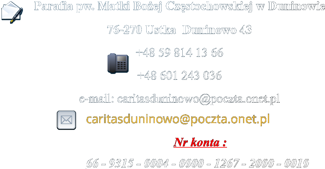 Parafia pw. Matki Boej Czstochowskiej w Duninowie 76-270 Ustka  Duninowo 43  +48 59 814 13 66 +48 601 243 036 e-mail: caritasduninowo@poczta.onet.pl  caritasduninowo@poczta.onet.pl                             Nr konta :  66 - 9315 - 0004 - 0000 - 1267 - 2000 - 0010