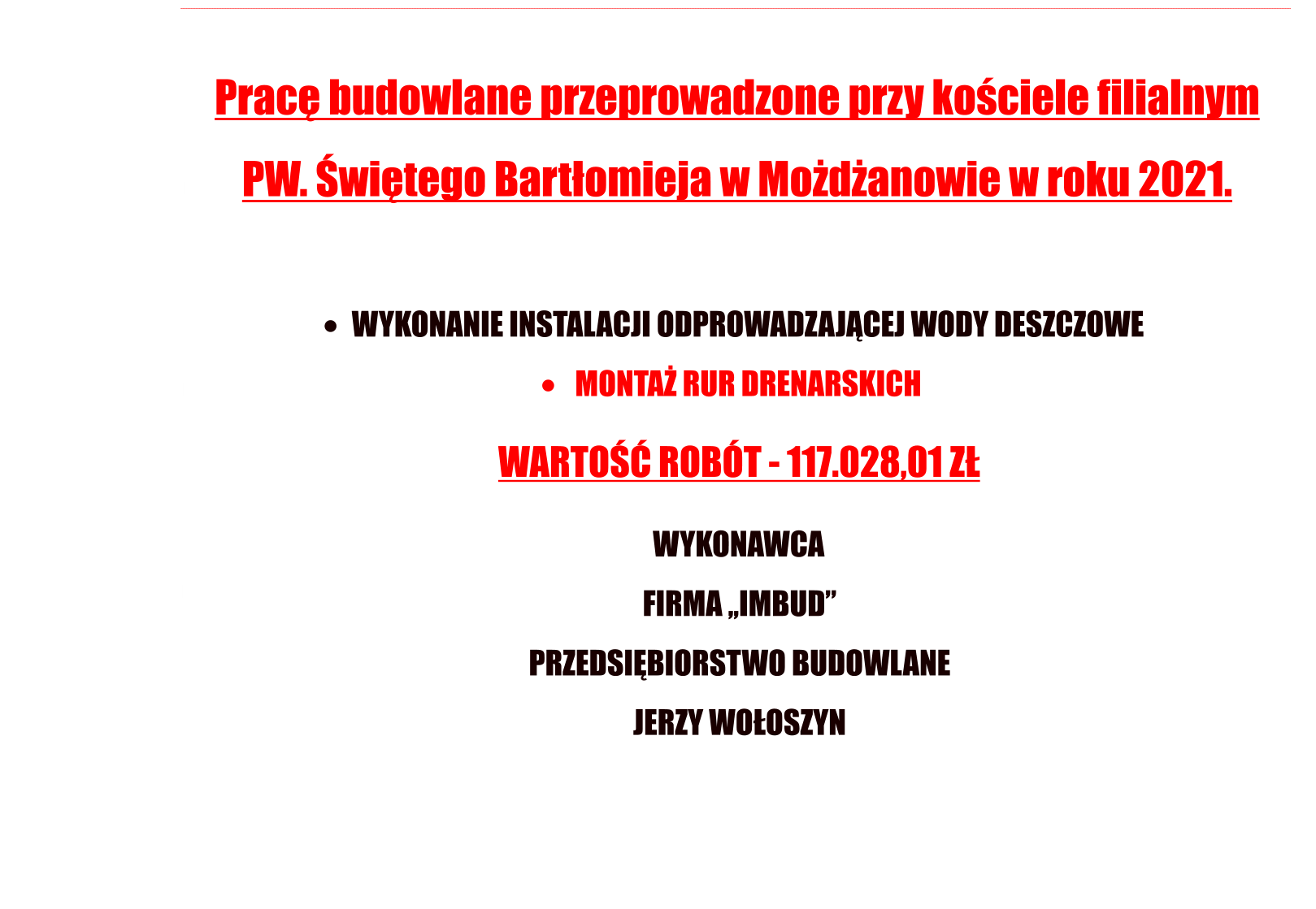 Prac budowlane przeprowadzone przy kociele filialnym  PW. witego Bartomieja w Modanowie w roku 2021. 	  WYKONANIE INSTALACJI ODPROWADZAJCEJ WODY DESZCZOWE  	   MONTA RUR DRENARSKICH                                                   WARTO ROBT - 117.028,01 Z       WYKONAWCA  FIRMA ,,IMBUD PRZEDSIBIORSTWO BUDOWLANE JERZY WOOSZYN