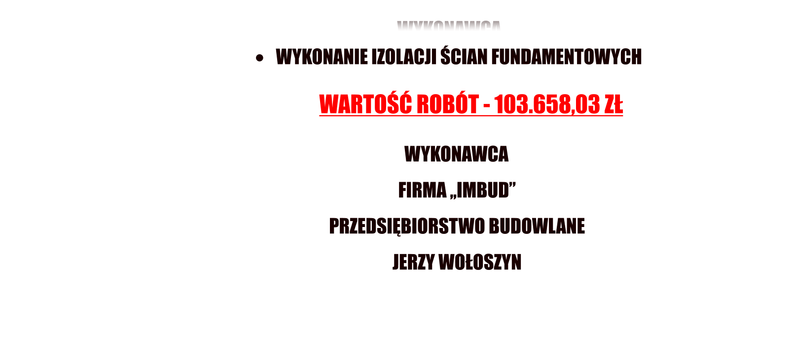 WYKONAWCA  FIRMA ,,IMBUD PRZEDSIBIORSTWO BUDOWLANE JERZY WOOSZYN                          	   WYKONANIE IZOLACJI CIAN FUNDAMENTOWYCH                                                        WARTO ROBT - 103.658,03 Z          WYKONAWCA     FIRMA ,,IMBUD    PRZEDSIBIORSTWO BUDOWLANE    JERZY WOOSZYN