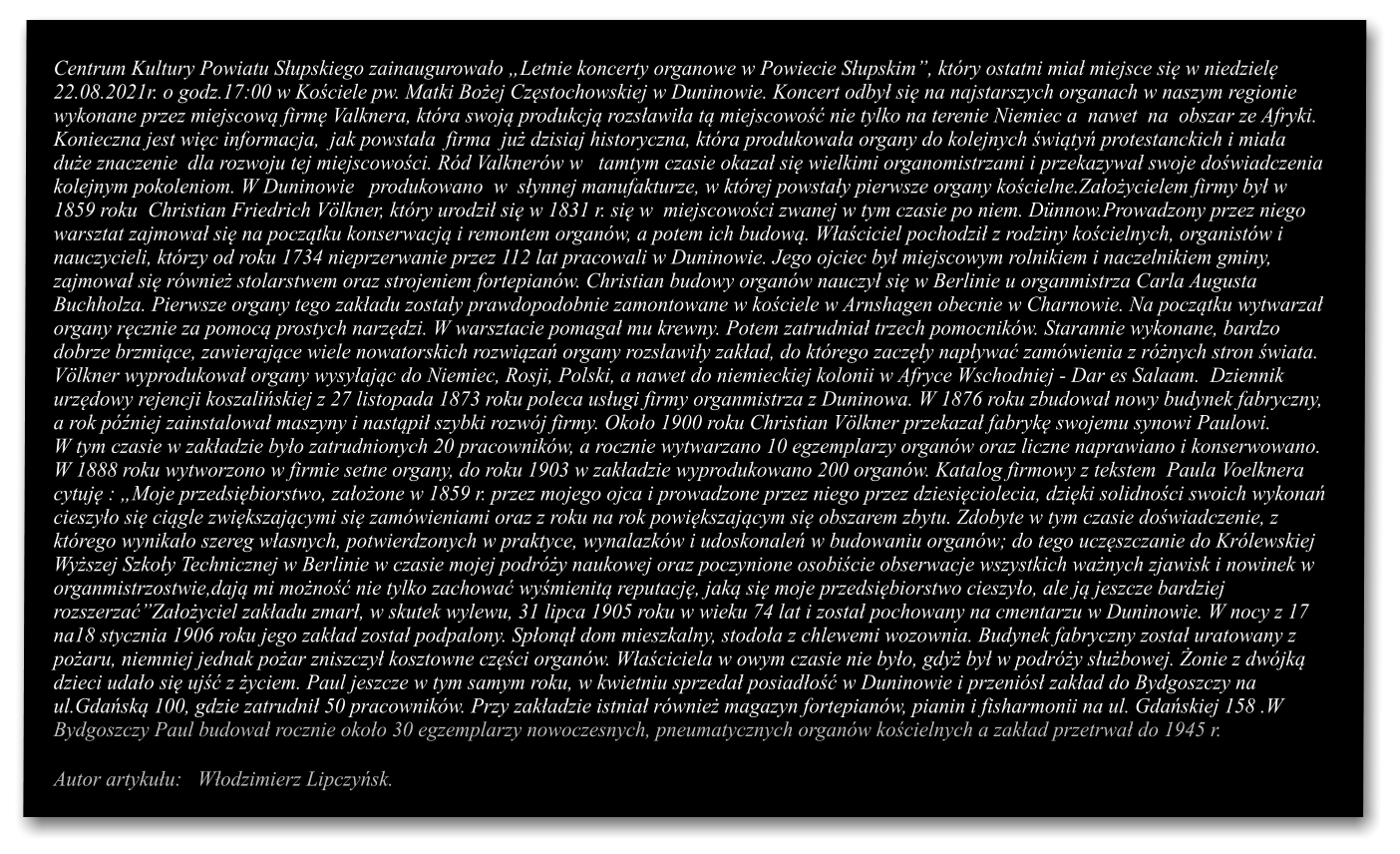 Centrum Kultury Powiatu Supskiego zainaugurowao Letnie koncerty organowe w Powiecie Supskim, ktry ostatni mia miejsce si w niedziel  22.08.2021r. o godz.17:00 w Kociele pw. Matki Boej Czstochowskiej w Duninowie. Koncert odby si na najstarszych organach w naszym regionie  wykonane przez miejscow firm Valknera, ktra swoj produkcj rozsawia t miejscowo nie tylko na terenie Niemiec a  nawet  na  obszar ze Afryki. Konieczna jest wic informacja,  jak powstaa  firma  ju dzisiaj historyczna, ktra produkowaa organy do kolejnych wity protestanckich i miaa   due znaczenie  dla rozwoju tej miejscowoci. Rd Valknerw w   tamtym czasie okaza si wielkimi organomistrzami i przekazywa swoje dowiadczenia  kolejnym pokoleniom. W Duninowie   produkowano  w  synnej manufakturze, w ktrej powstay pierwsze organy kocielne.Zaoycielem firmy by w  1859 roku  Christian Friedrich Vlkner, ktry urodzi si w 1831 r. si w  miejscowoci zwanej w tym czasie po niem. Dnnow.Prowadzony przez niego warsztat zajmowa si na pocztku konserwacj i remontem organw, a potem ich budow. Waciciel pochodzi z rodziny kocielnych, organistw i  nauczycieli, ktrzy od roku 1734 nieprzerwanie przez 112 lat pracowali w Duninowie. Jego ojciec by miejscowym rolnikiem i naczelnikiem gminy,  zajmowa si rwnie stolarstwem oraz strojeniem fortepianw. Christian budowy organw nauczy si w Berlinie u organmistrza Carla Augusta  Buchholza. Pierwsze organy tego zakadu zostay prawdopodobnie zamontowane w kociele w Arnshagen obecnie w Charnowie. Na pocztku wytwarza organy rcznie za pomoc prostych narzdzi. W warsztacie pomaga mu krewny. Potem zatrudnia trzech pomocnikw. Starannie wykonane, bardzo dobrze brzmice, zawierajce wiele nowatorskich rozwiza organy rozsawiy zakad, do ktrego zaczy napywa zamwienia z rnych stron wiata.  Vlkner wyprodukowa organy wysyajc do Niemiec, Rosji, Polski, a nawet do niemieckiej kolonii w Afryce Wschodniej - Dar es Salaam.  Dziennik  urzdowy rejencji koszaliskiej z 27 listopada 1873 roku poleca usugi firmy organmistrza z Duninowa. W 1876 roku zbudowa nowy budynek fabryczny,  a rok pniej zainstalowa maszyny i nastpi szybki rozwj firmy. Okoo 1900 roku Christian Vlkner przekaza fabryk swojemu synowi Paulowi.  W tym czasie w zakadzie byo zatrudnionych 20 pracownikw, a rocznie wytwarzano 10 egzemplarzy organw oraz liczne naprawiano i konserwowano. W 1888 roku wytworzono w firmie setne organy, do roku 1903 w zakadzie wyprodukowano 200 organw. Katalog firmowy z tekstem  Paula Voelknera  cytuj : Moje przedsibiorstwo, zaoone w 1859 r. przez mojego ojca i prowadzone przez niego przez dziesiciolecia, dziki solidnoci swoich wykona cieszyo si cigle zwikszajcymi si zamwieniami oraz z roku na rok powikszajcym si obszarem zbytu. Zdobyte w tym czasie dowiadczenie, z  ktrego wynikao szereg wasnych, potwierdzonych w praktyce, wynalazkw i udoskonale w budowaniu organw; do tego uczszczanie do Krlewskiej  Wyszej Szkoy Technicznej w Berlinie w czasie mojej podry naukowej oraz poczynione osobicie obserwacje wszystkich wanych zjawisk i nowinek w  organmistrzostwie,daj mi mono nie tylko zachowa wymienit reputacj, jak si moje przedsibiorstwo cieszyo, ale j jeszcze bardziej rozszerzaZaoyciel zakadu zmar, w skutek wylewu, 31 lipca 1905 roku w wieku 74 lat i zosta pochowany na cmentarzu w Duninowie. W nocy z 17 na18 stycznia 1906 roku jego zakad zosta podpalony. Spon dom mieszkalny, stodoa z chlewemi wozownia. Budynek fabryczny zosta uratowany z poaru, niemniej jednak poar zniszczy kosztowne czci organw. Waciciela w owym czasie nie byo, gdy by w podry subowej. onie z dwjk dzieci udao si uj z yciem. Paul jeszcze w tym samym roku, w kwietniu sprzeda posiado w Duninowie i przenis zakad do Bydgoszczy na ul.Gdask 100, gdzie zatrudni 50 pracownikw. Przy zakadzie istnia rwnie magazyn fortepianw, pianin i fisharmonii na ul. Gdaskiej 158 .W Bydgoszczy Paul budowa rocznie okoo 30 egzemplarzy nowoczesnych, pneumatycznych organw kocielnych a zakad przetrwa do 1945 r.  Autor artykuu:   Wodzimierz Lipczysk.