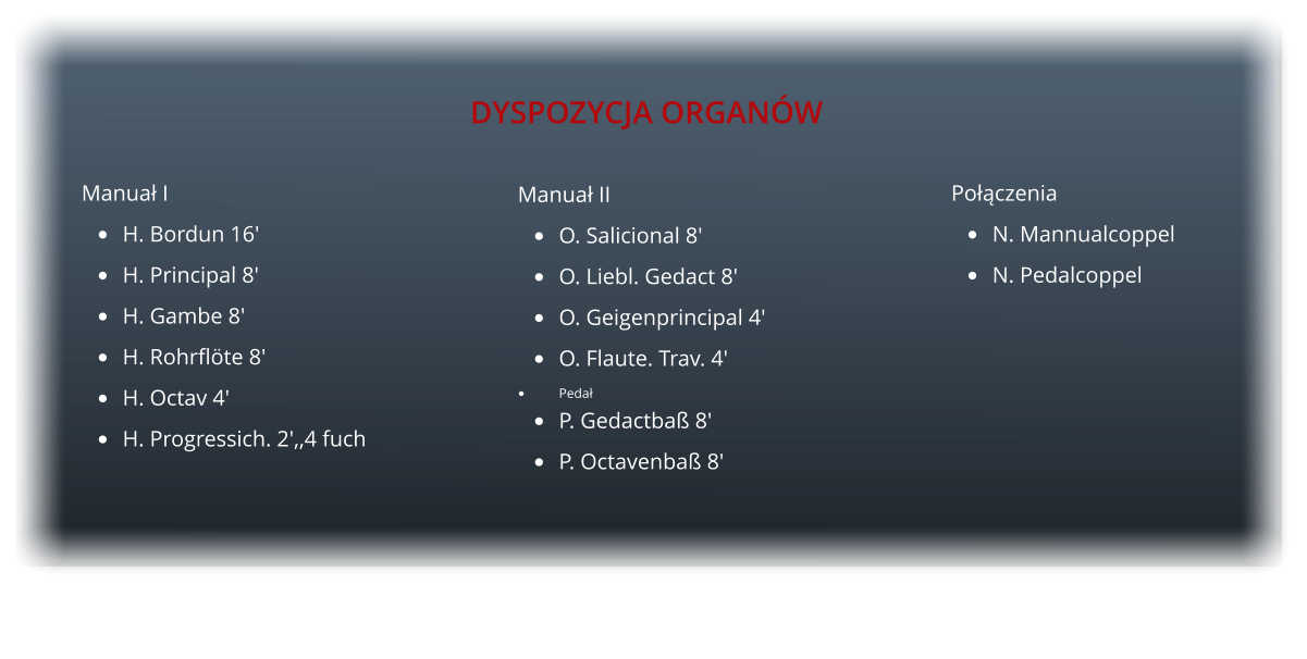 Manua II 	O. Salicional 8' 	O. Liebl. Gedact 8' 	O. Geigenprincipal 4' 	O. Flaute. Trav. 4' 	Peda 	P. Gedactba 8' 	P. Octavenba 8'       Poczenia 	N. Mannualcoppel 	N. Pedalcoppel     Manua I 	H. Bordun 16' 	H. Principal 8' 	H. Gambe 8' 	H. Rohrflte 8' 	H. Octav 4' 	H. Progressich. 2',,4 fuch   DYSPOZYCJA ORGANW